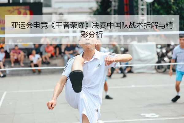 亚运会电竞《王者荣耀》决赛中国队战术拆解与精彩分析